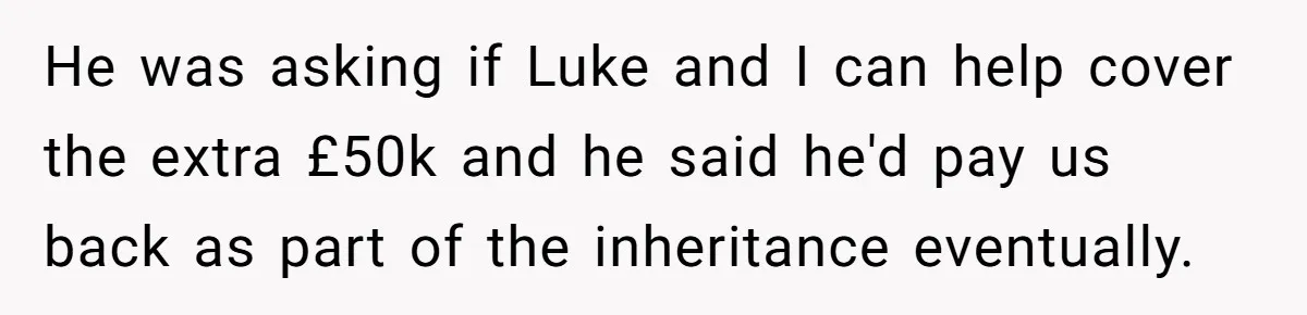 Stepdaughter Wants Help Buying a £500k Home - But Her Stepsister Refuses After Remembering the Past He was asking if Luke and I can help cover the extra £50k and he said he'd pay us back as part of the inheritance eventually.