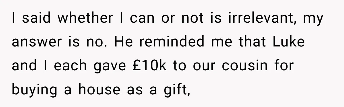 Stepdaughter Wants Help Buying a £500k Home - But Her Stepsister Refuses After Remembering the Past I said whether I can or not is irrelevant, my answer is no. He reminded me that Luke and I each gave £10k to our cousin for buying a house...