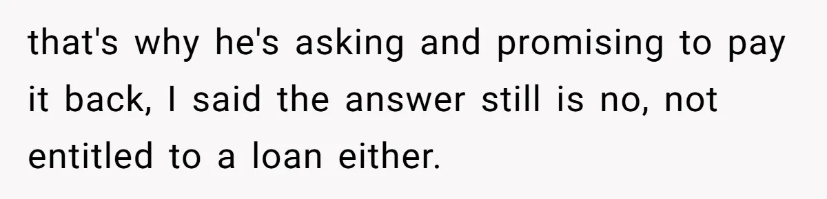 Stepdaughter Wants Help Buying a £500k Home - But Her Stepsister Refuses After Remembering the Past that's why he's asking and promising to pay it back, I said the answer still is no, not entitled to a loan either.