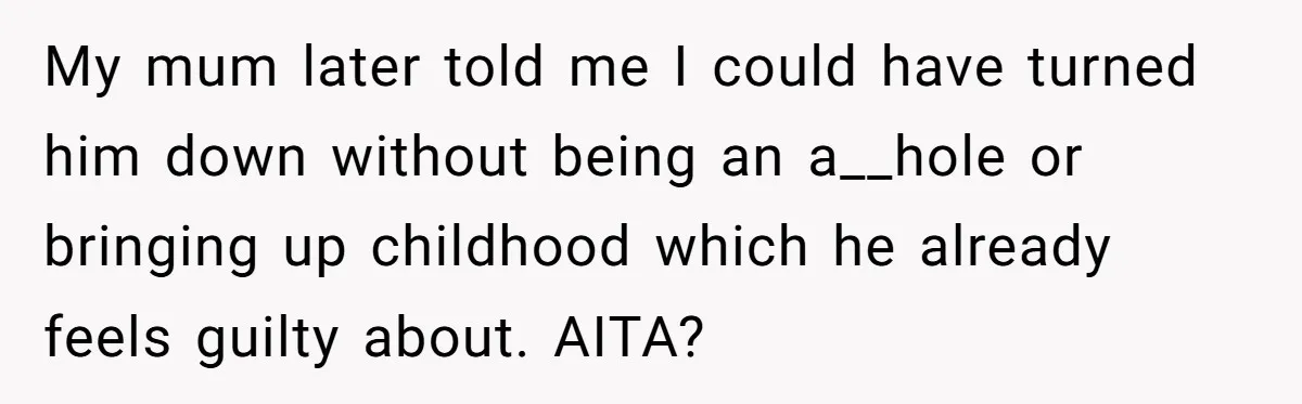 Stepdaughter Wants Help Buying a £500k Home - But Her Stepsister Refuses After Remembering the Past My mum later told me I could have turned him down without being an a__hole or bringing up childhood which he already feels guilty about. AITA?