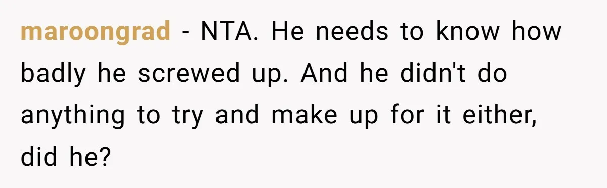 Stepdaughter Wants Help Buying a £500k Home - But Her Stepsister Refuses After Remembering the Past maroongrad − NTA. He needs to know how badly he screwed up. And he didn't do anything to try and make up for it either, did he?