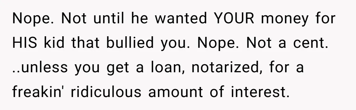 Stepdaughter Wants Help Buying a £500k Home - But Her Stepsister Refuses After Remembering the Past Nope. Not until he wanted YOUR money for HIS kid that bullied you. Nope. Not a cent. ..unless you get a loan, notarized, for a freakin' ridiculous amount of interest.