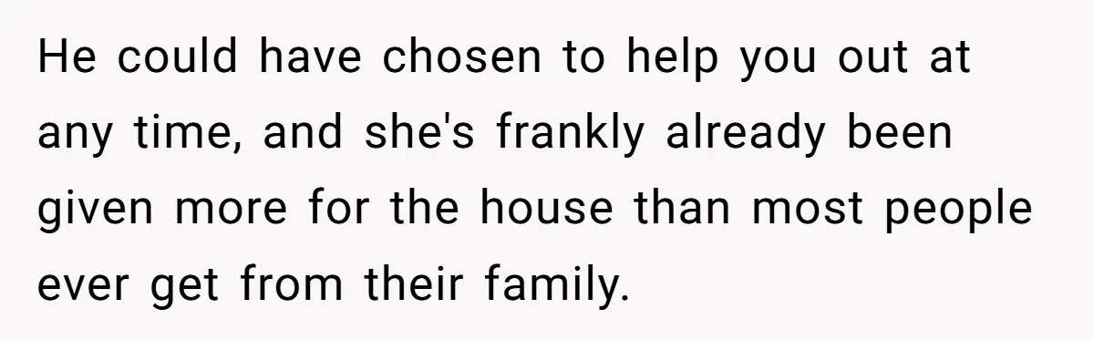 Stepdaughter Wants Help Buying a £500k Home - But Her Stepsister Refuses After Remembering the Past He could have chosen to help you out at any time, and she's frankly already been given more for the house than most people ever get from their family.