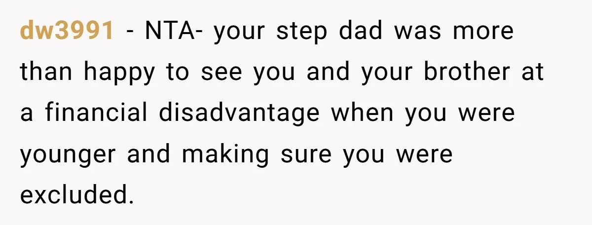 Stepdaughter Wants Help Buying a £500k Home - But Her Stepsister Refuses After Remembering the Past dw3991 − NTA- your step dad was more than happy to see you and your brother at a financial disadvantage when you were younger and making sure you were excluded.