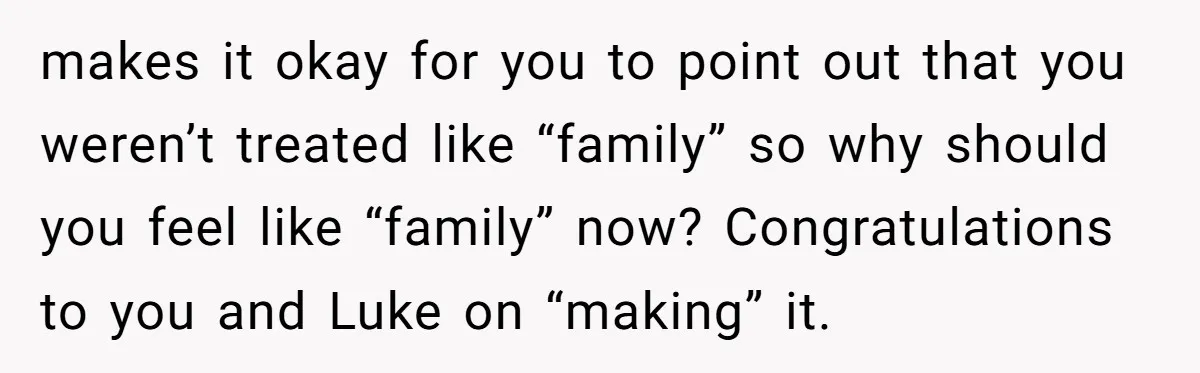 Stepdaughter Wants Help Buying a £500k Home - But Her Stepsister Refuses After Remembering the Past makes it okay for you to point out that you weren’t treated like “family” so why should you feel like “family” now? Congratulations to you and Luke on “making” it.