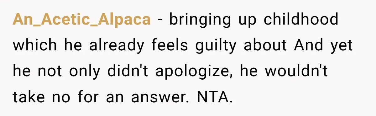 Stepdaughter Wants Help Buying a £500k Home - But Her Stepsister Refuses After Remembering the Past An_Acetic_Alpaca − bringing up childhood which he already feels guilty about And yet he not only didn't apologize, he wouldn't take no for an answer. NTA.