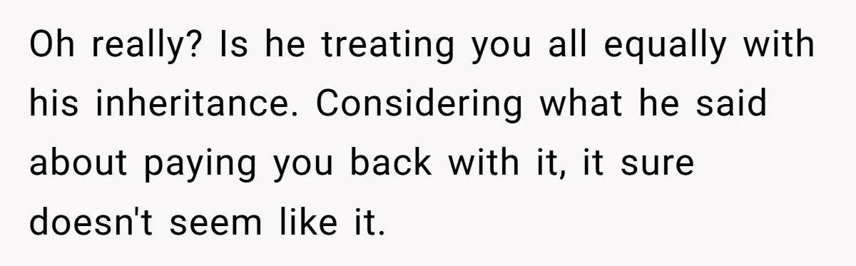 Stepdaughter Wants Help Buying a £500k Home - But Her Stepsister Refuses After Remembering the Past Oh really? Is he treating you all equally with his inheritance. Considering what he said about paying you back with it, it sure doesn't seem like it.