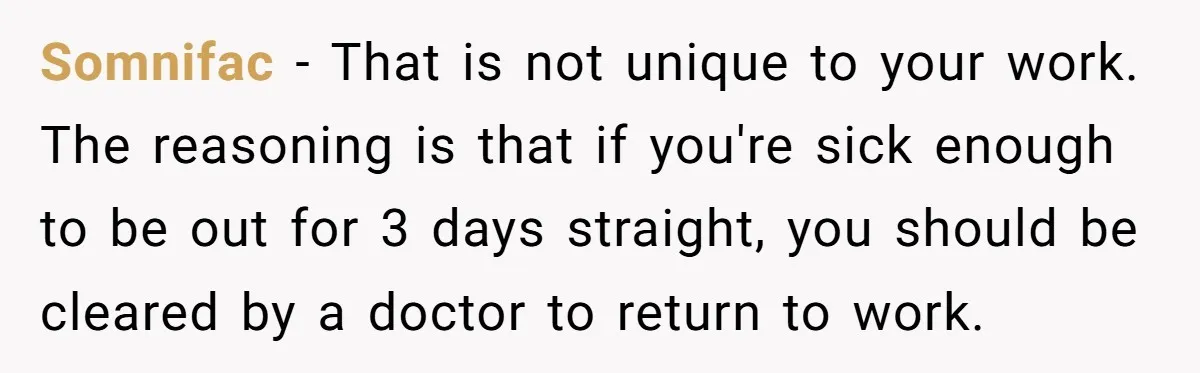 Boss Forces Dying-Of-Food-Poisoning Employee To Get Doctor’s Note, Ends Up Giving Him A Free Week Off Somnifac − That is not unique to your work. The reasoning is that if you're sick enough to be out for 3 days straight, you should be cleared by a...