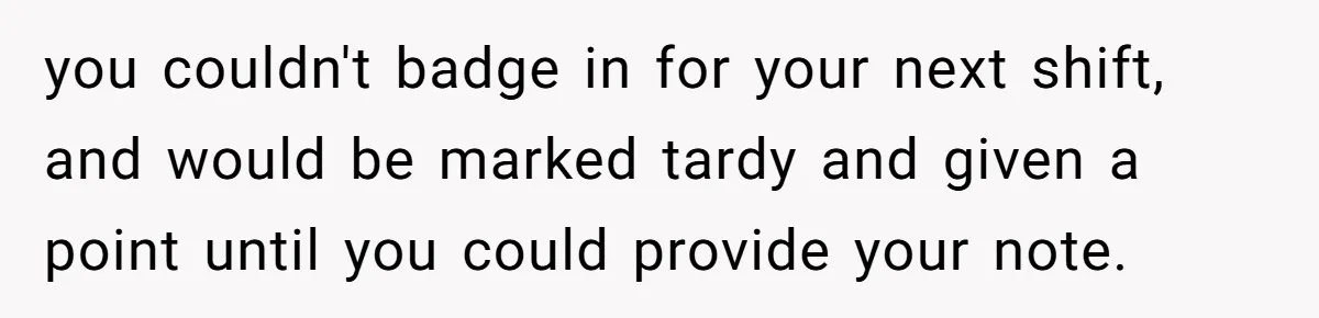 Boss Forces Dying-Of-Food-Poisoning Employee To Get Doctor’s Note, Ends Up Giving Him A Free Week Off you couldn't badge in for your next shift, and would be marked tardy and given a point until you could provide your note.