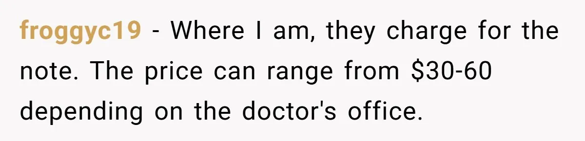Boss Forces Dying-Of-Food-Poisoning Employee To Get Doctor’s Note, Ends Up Giving Him A Free Week Off froggyc19 − Where I am, they charge for the note. The price can range from $30-60 depending on the doctor's office.