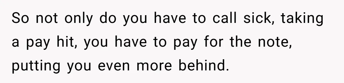 Boss Forces Dying-Of-Food-Poisoning Employee To Get Doctor’s Note, Ends Up Giving Him A Free Week Off So not only do you have to call sick, taking a pay hit, you have to pay for the note, putting you even more behind.