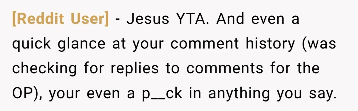[Reddit User] − Jesus YTA. And even a quick glance at your comment history (was checking for replies to comments for the OP), your even a p__ck in anything you...