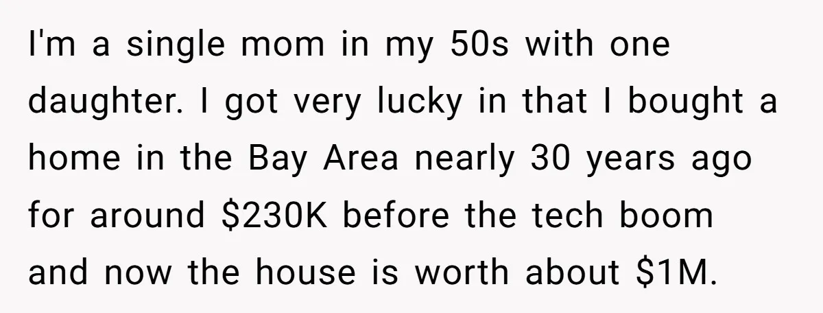 Mom Says Her Daughter Gets the House “No Matter What,” and Her Fiancé Isn’t Happy About It I'm a single mom in my 50s with one daughter. I got very lucky in that I bought a home in the Bay Area nearly 30 years ago for around...