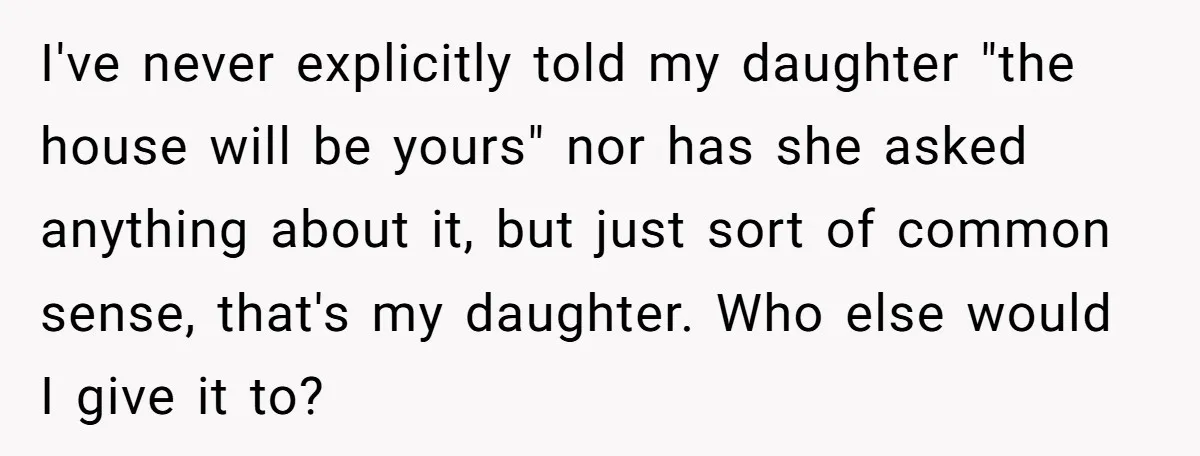 Mom Says Her Daughter Gets the House “No Matter What,” and Her Fiancé Isn’t Happy About It I've never explicitly told my daughter "the house will be yours" nor has she asked anything about it, but just sort of common sense, that's my daughter. Who else would...
