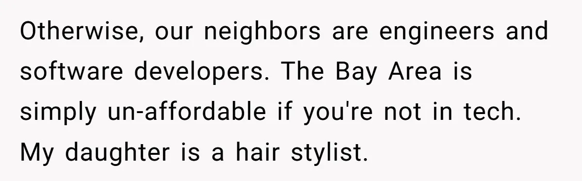 Mom Says Her Daughter Gets the House “No Matter What,” and Her Fiancé Isn’t Happy About It Otherwise, our neighbors are engineers and software developers. The Bay Area is simply un-affordable if you're not in tech. My daughter is a hair stylist.