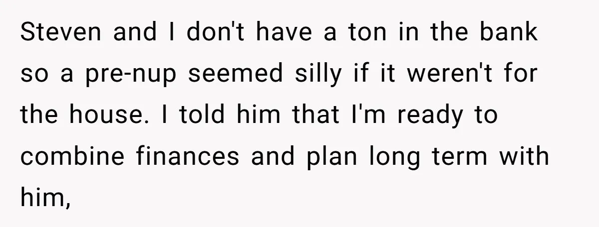 Mom Says Her Daughter Gets the House “No Matter What,” and Her Fiancé Isn’t Happy About It Steven and I don't have a ton in the bank so a pre-nup seemed silly if it weren't for the house. I told him that I'm ready to combine finances...