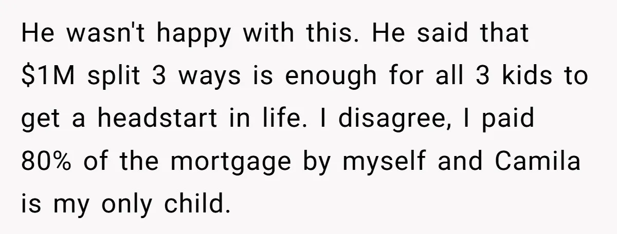 Mom Says Her Daughter Gets the House “No Matter What,” and Her Fiancé Isn’t Happy About It He wasn't happy with this. He said that $1M split 3 ways is enough for all 3 kids to get a headstart in life. I disagree, I paid 80% of...
