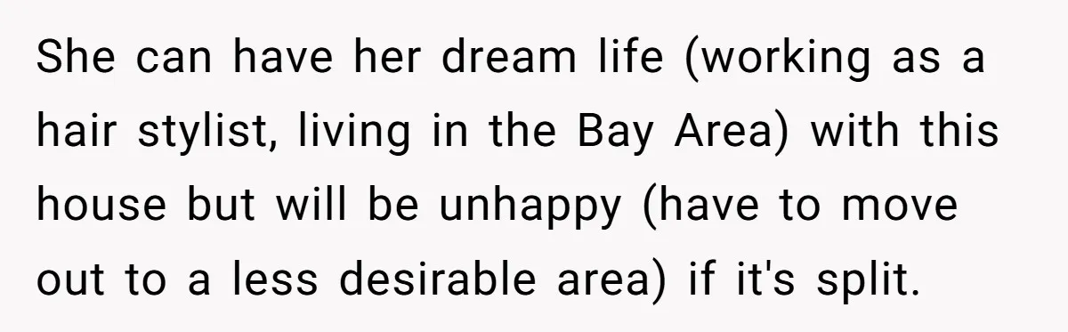 Mom Says Her Daughter Gets the House “No Matter What,” and Her Fiancé Isn’t Happy About It She can have her dream life (working as a hair stylist, living in the Bay Area) with this house but will be unhappy (have to move out to a less...