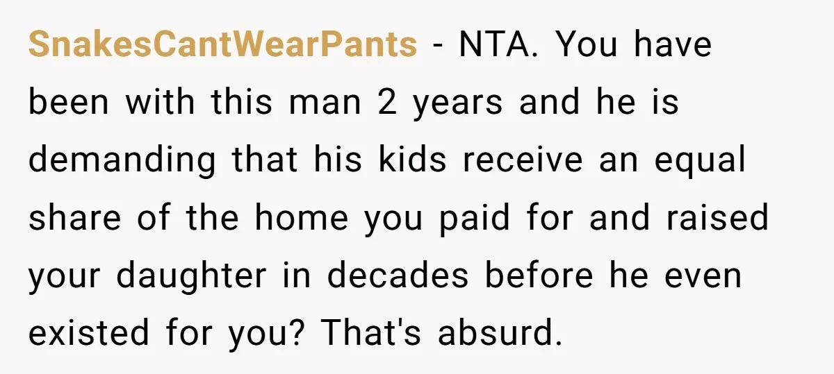 Mom Says Her Daughter Gets the House “No Matter What,” and Her Fiancé Isn’t Happy About It SnakesCantWearPants − NTA. You have been with this man 2 years and he is demanding that his kids receive an equal share of the home you paid for and raised...