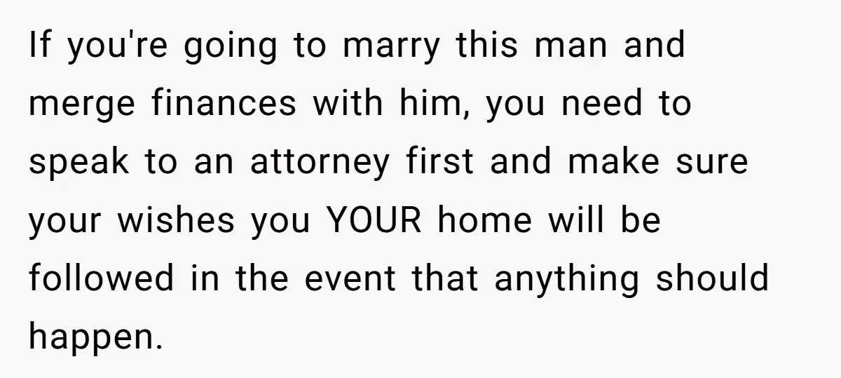 Mom Says Her Daughter Gets the House “No Matter What,” and Her Fiancé Isn’t Happy About It If you're going to marry this man and merge finances with him, you need to speak to an attorney first and make sure your wishes you YOUR home will be...