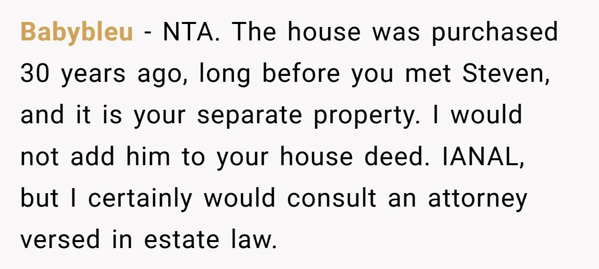 Mom Says Her Daughter Gets the House “No Matter What,” and Her Fiancé Isn’t Happy About It Babybleu − NTA. The house was purchased 30 years ago, long before you met Steven, and it is your separate property. I would not add him to your house deed....