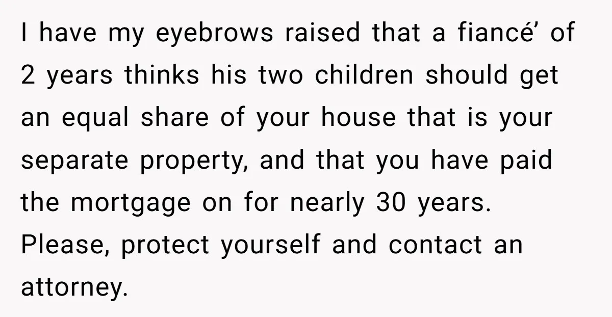Mom Says Her Daughter Gets the House “No Matter What,” and Her Fiancé Isn’t Happy About It I have my eyebrows raised that a fiancé’ of 2 years thinks his two children should get an equal share of your house that is your separate property, and that...