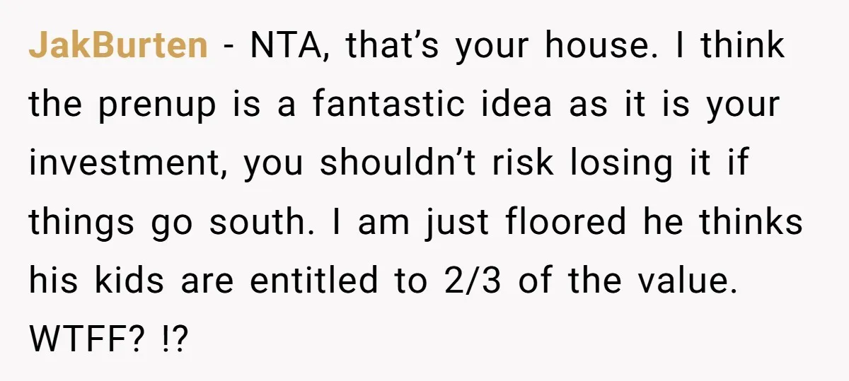 Mom Says Her Daughter Gets the House “No Matter What,” and Her Fiancé Isn’t Happy About It JakBurten − NTA, that’s your house. I think the prenup is a fantastic idea as it is your investment, you shouldn’t risk losing it if things go south. I am...