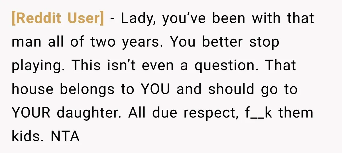[Reddit User] − Lady, you’ve been with that man all of two years. You better stop playing. This isn’t even a question. That house belongs to YOU and should go...