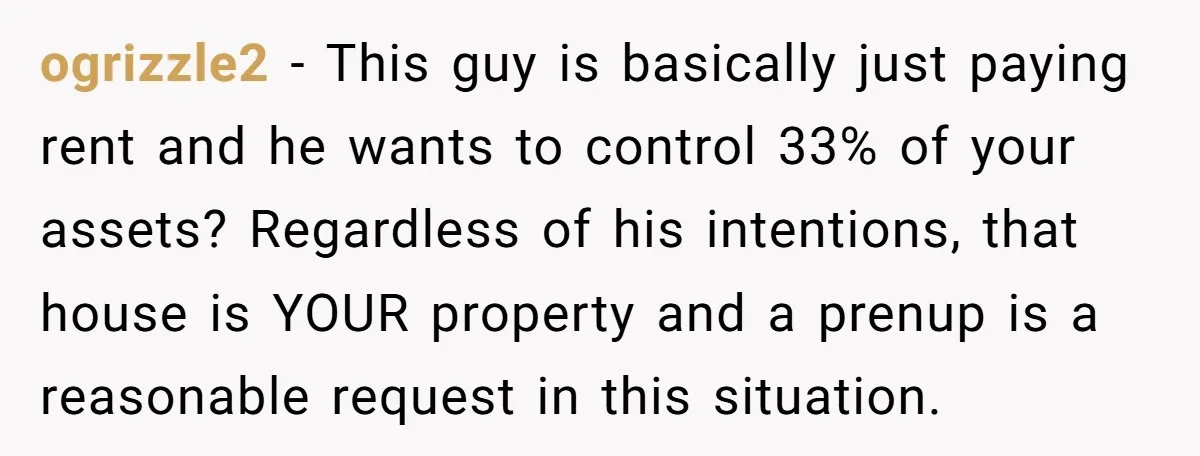 Mom Says Her Daughter Gets the House “No Matter What,” and Her Fiancé Isn’t Happy About It ogrizzle2 − This guy is basically just paying rent and he wants to control 33% of your assets? Regardless of his intentions, that house is YOUR property and a prenup...
