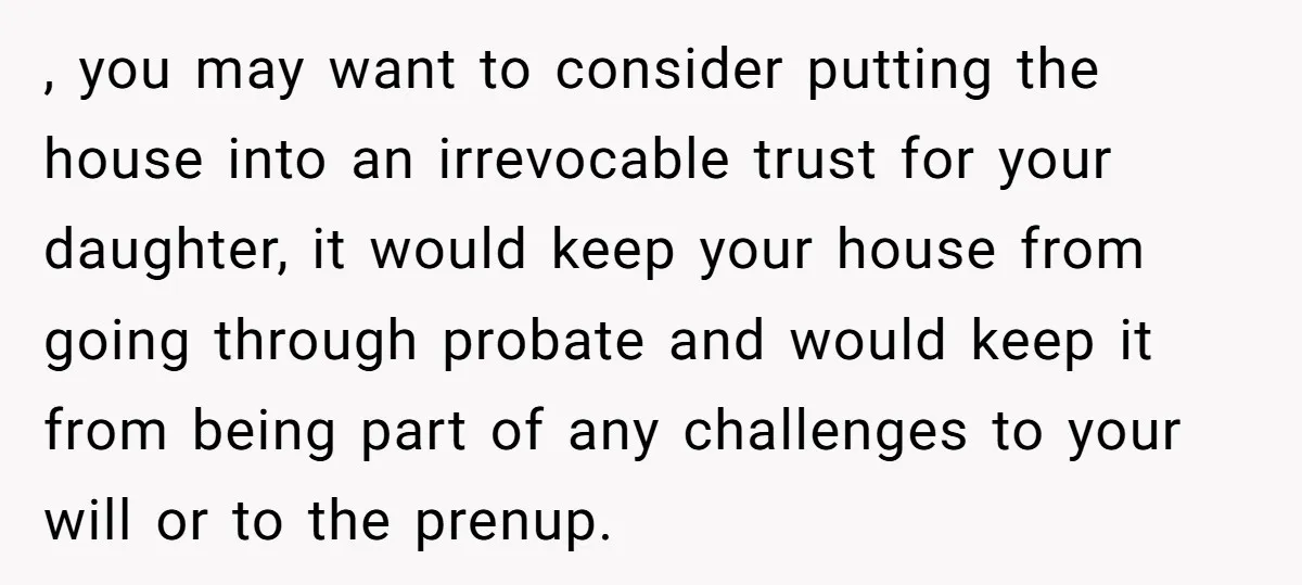 Mom Says Her Daughter Gets the House “No Matter What,” and Her Fiancé Isn’t Happy About It , you may want to consider putting the house into an irrevocable trust for your daughter, it would keep your house from going through probate and would keep it from...