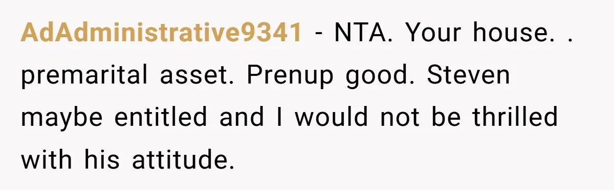 Mom Says Her Daughter Gets the House “No Matter What,” and Her Fiancé Isn’t Happy About It AdAdministrative9341 − NTA. Your house. . premarital asset. Prenup good. Steven maybe entitled and I would not be thrilled with his attitude.