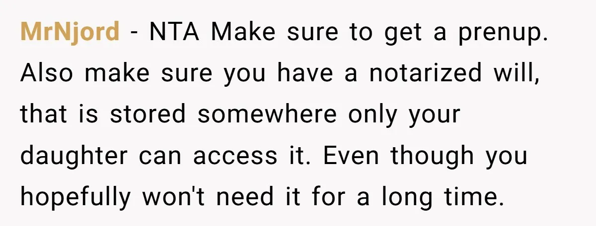 Mom Says Her Daughter Gets the House “No Matter What,” and Her Fiancé Isn’t Happy About It MrNjord − NTA Make sure to get a prenup. Also make sure you have a notarized will, that is stored somewhere only your daughter can access it. Even though you...
