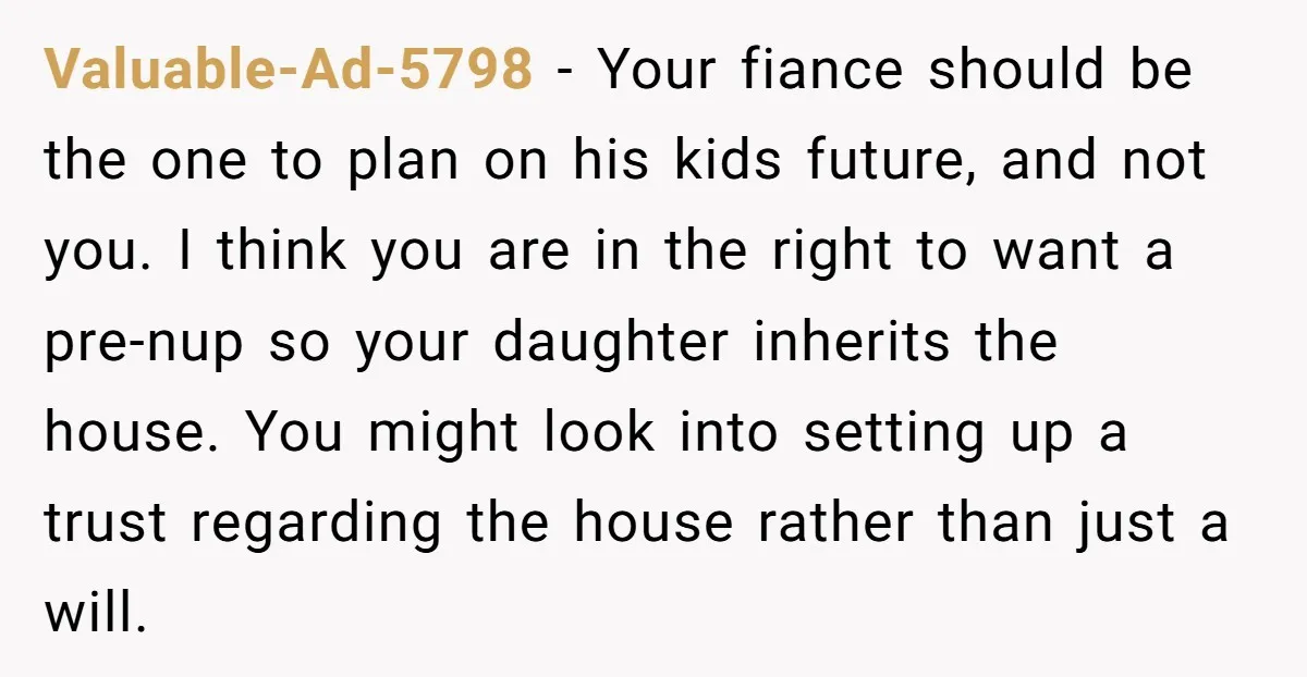 Mom Says Her Daughter Gets the House “No Matter What,” and Her Fiancé Isn’t Happy About It Valuable-Ad-5798 − Your fiance should be the one to plan on his kids future, and not you. I think you are in the right to want a pre-nup so your...