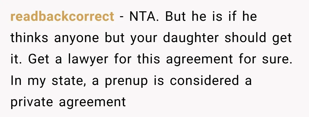 Mom Says Her Daughter Gets the House “No Matter What,” and Her Fiancé Isn’t Happy About It readbackcorrect − NTA. But he is if he thinks anyone but your daughter should get it. Get a lawyer for this agreement for sure. In my state, a prenup is...