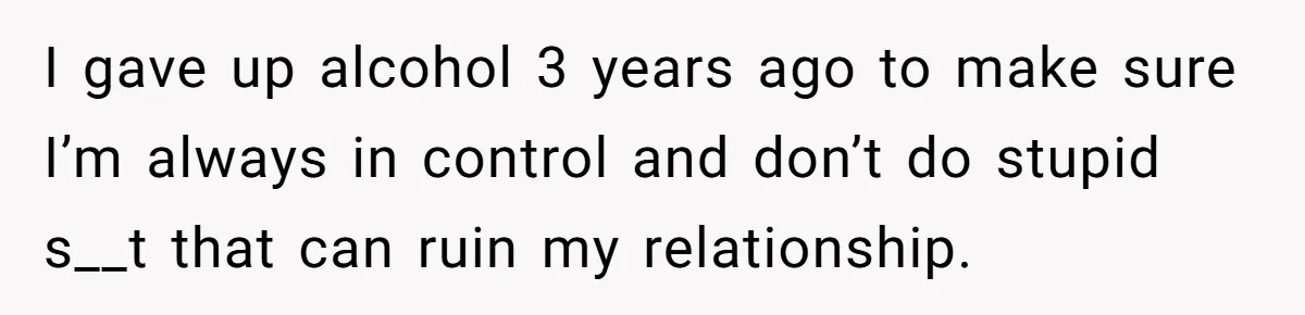 Cancer Survivor Demands Divorce After Husband Forces Strict 50/50 Split Throughout Her Brutal Treatment I gave up alcohol 3 years ago to make sure I’m always in control and don’t do stupid s__t that can ruin my relationship.