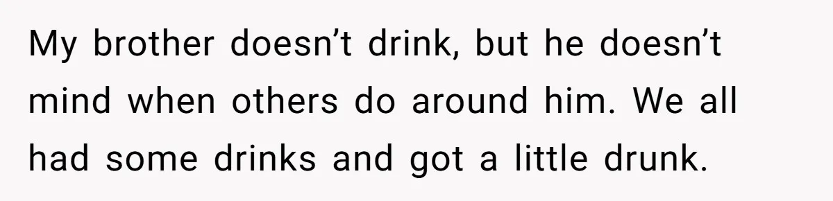 My brother doesn’t drink, but he doesn’t mind when others do around him. We all had some drinks and got a little drunk.