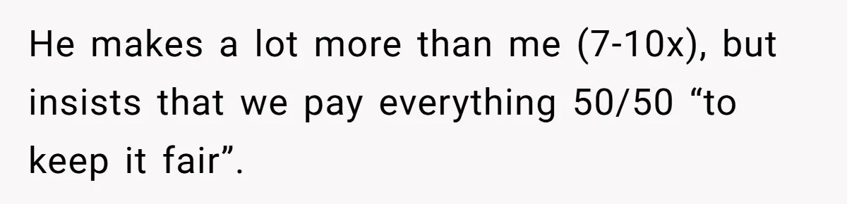 Cancer Survivor Demands Divorce After Husband Forces Strict 50/50 Split Throughout Her Brutal Treatment He makes a lot more than me (7-10x), but insists that we pay everything 50/50 “to keep it fair”.