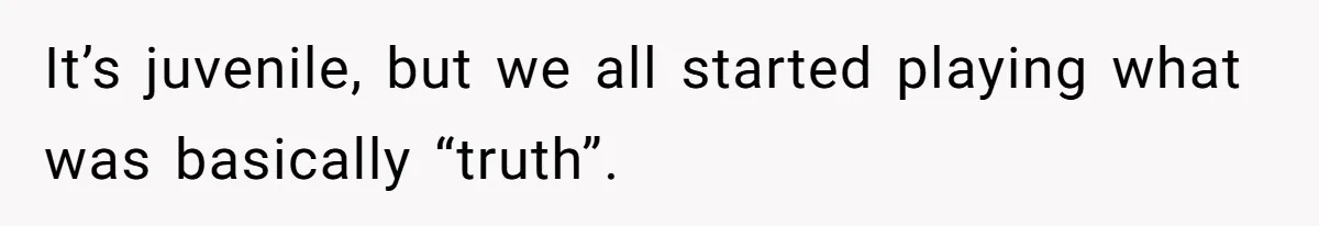 It’s juvenile, but we all started playing what was basically “truth”.