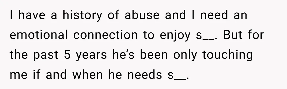 Cancer Survivor Demands Divorce After Husband Forces Strict 50/50 Split Throughout Her Brutal Treatment I have a history of abuse and I need an emotional connection to enjoy s__. But for the past 5 years he’s been only touching me if and when he...