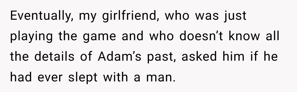 Eventually, my girlfriend, who was just playing the game and who doesn’t know all the details of Adam’s past, asked him if he had ever slept with a man.