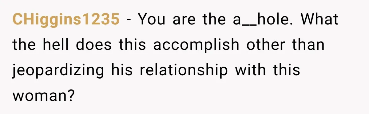 CHiggins1235 − You are the a__hole. What the hell does this accomplish other than jeopardizing his relationship with this woman?