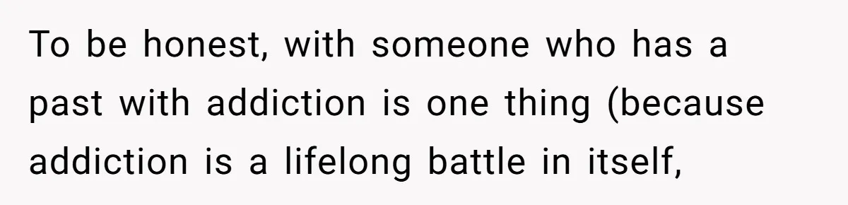 To be honest, with someone who has a past with addiction is one thing (because addiction is a lifelong battle in itself,
