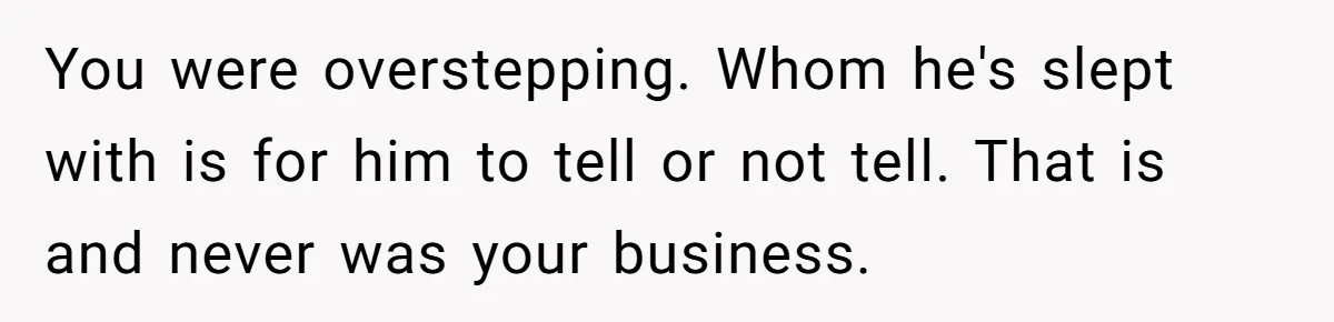 You were overstepping. Whom he's slept with is for him to tell or not tell. That is and never was your business.