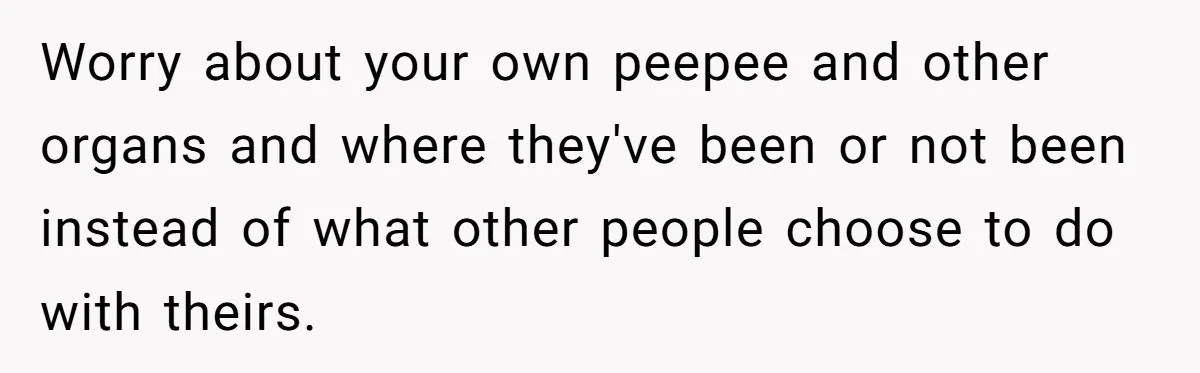 Worry about your own peepee and other organs and where they've been or not been instead of what other people choose to do with theirs.