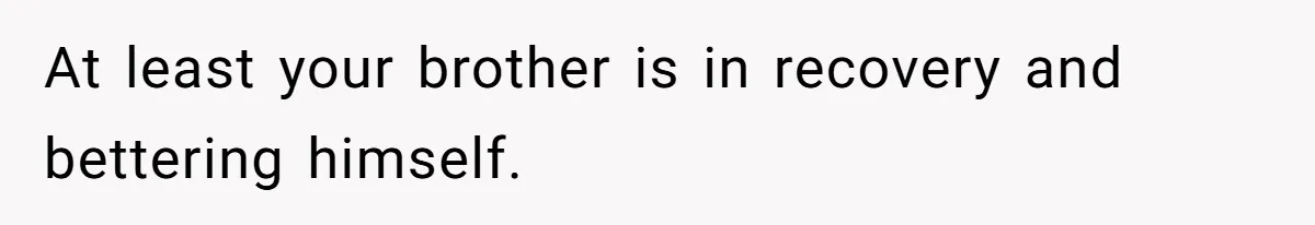 At least your brother is in recovery and bettering himself.