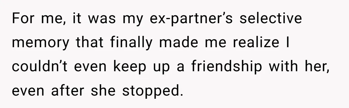 For me, it was my ex-partner’s selective memory that finally made me realize I couldn’t even keep up a friendship with her, even after she stopped.