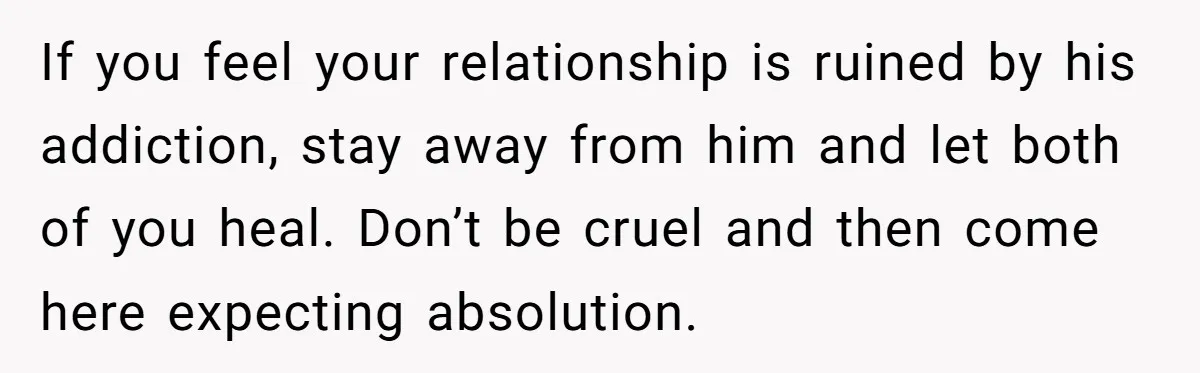 If you feel your relationship is ruined by his addiction, stay away from him and let both of you heal. Don’t be cruel and then come here expecting absolution.