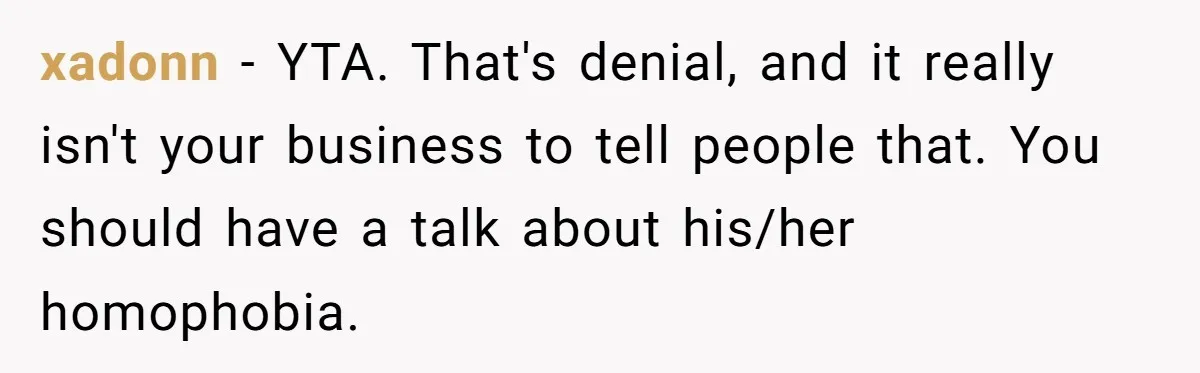 xadonn − YTA. That's denial, and it really isn't your business to tell people that. You should have a talk about his/her homophobia.