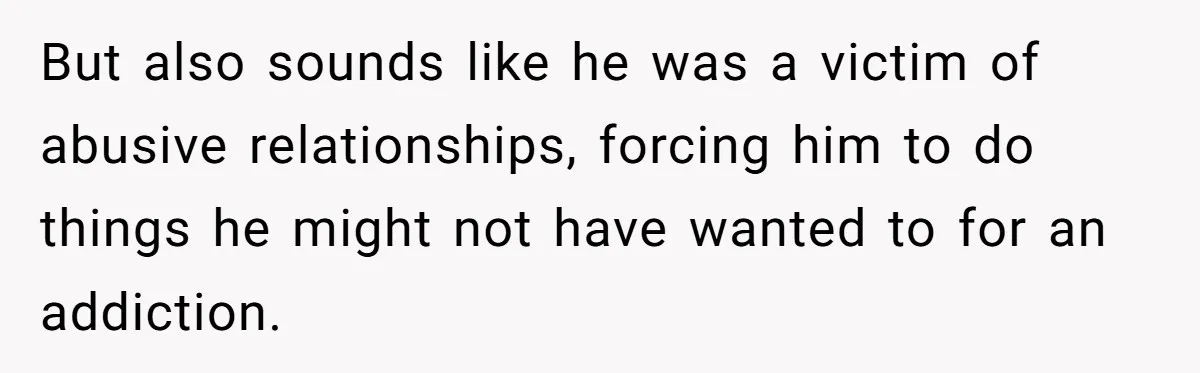 But also sounds like he was a victim of abusive relationships, forcing him to do things he might not have wanted to for an addiction.