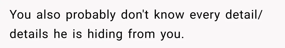 You also probably don't know every detail/ details he is hiding from you.